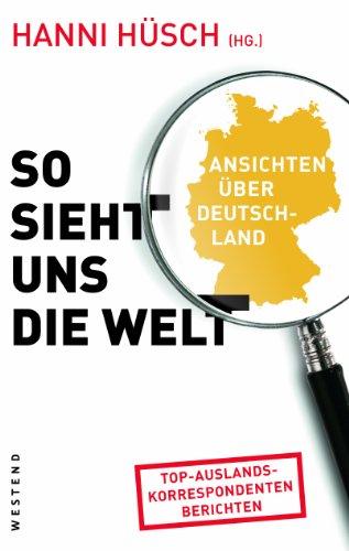 So sieht uns die Welt: Ansichten über Deutschland: Ansichten über Deutschland. Top-Auslandskorrespondenten berichten